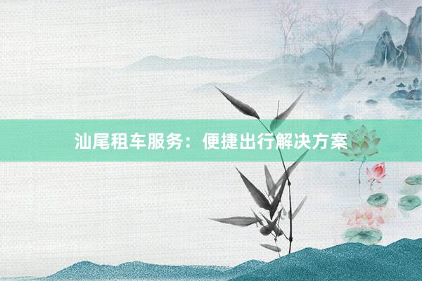 汕尾租车服务：便捷出行解决方案