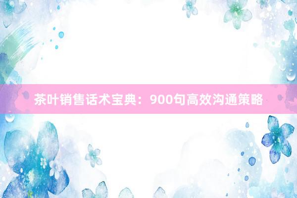 茶叶销售话术宝典：900句高效沟通策略